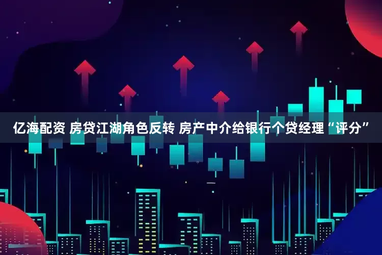 亿海配资 房贷江湖角色反转 房产中介给银行个贷经理“评分”