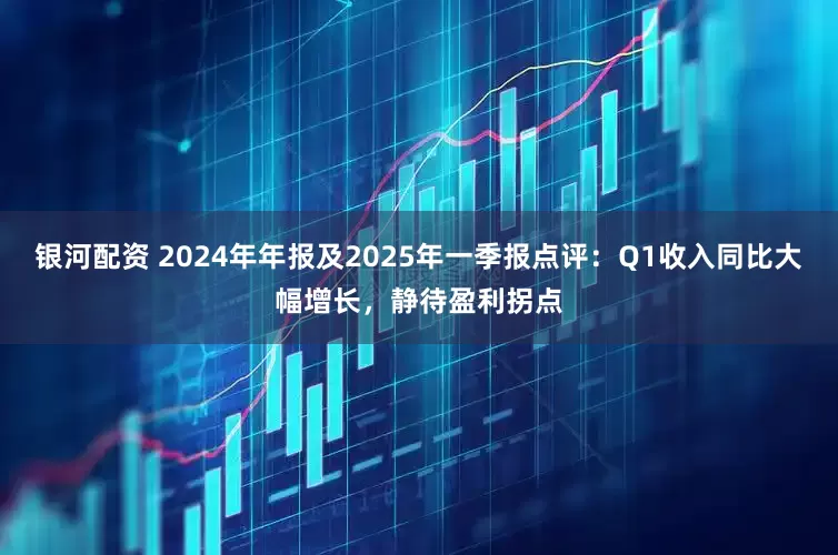 银河配资 2024年年报及2025年一季报点评：Q1收入同比大幅增长，静待盈利拐点
