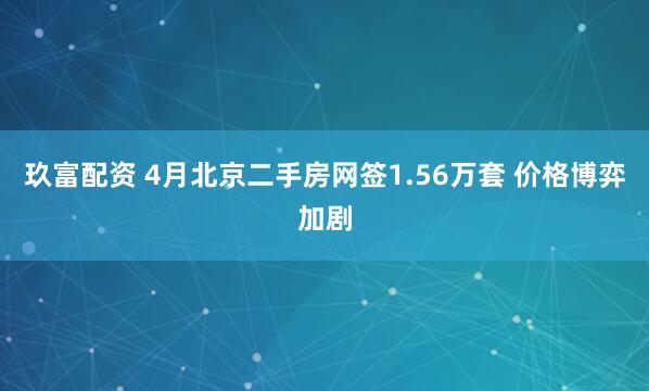 玖富配资 4月北京二手房网签1.56万套 价格博弈加剧