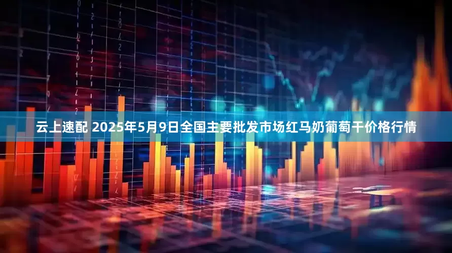 云上速配 2025年5月9日全国主要批发市场红马奶葡萄干价格行情