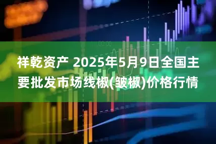 祥乾资产 2025年5月9日全国主要批发市场线椒(皱椒)价格行情
