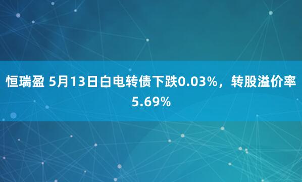 恒瑞盈 5月13日白电转债下跌0.03%，转股溢价率5.69%