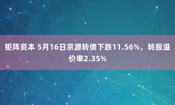 钜阵资本 5月16日京源转债下跌11.56%，转股溢价率2.35%