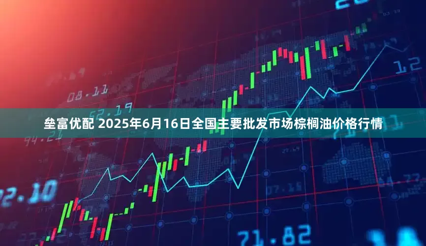 垒富优配 2025年6月16日全国主要批发市场棕榈油价格行情