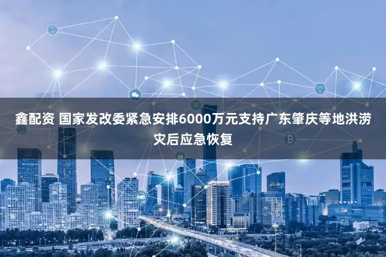 鑫配资 国家发改委紧急安排6000万元支持广东肇庆等地洪涝灾后应急恢复