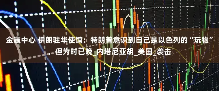 金赢中心 伊朗驻华使馆：特朗普意识到自己是以色列的“玩物”，但为时已晚_内塔尼亚胡_美国_袭击