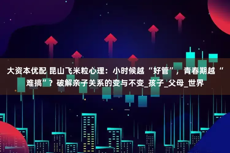 大资本优配 昆山飞米粒心理：小时候越 “好管”，青春期越 “难搞”？破解亲子关系的变与不变_孩子_父母_世界