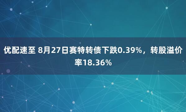 优配速至 8月27日赛特转债下跌0.39%，转股溢价率18.36%