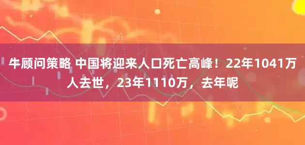 牛顾问策略 中国将迎来人口死亡高峰！22年1041万人去世，23年1110万，去年呢