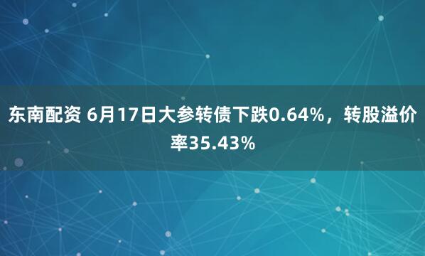 东南配资 6月17日大参转债下跌0.64%，转股溢价率35.43%
