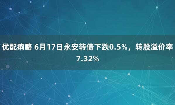 优配痢略 6月17日永安转债下跌0.5%，转股溢价率7.32%