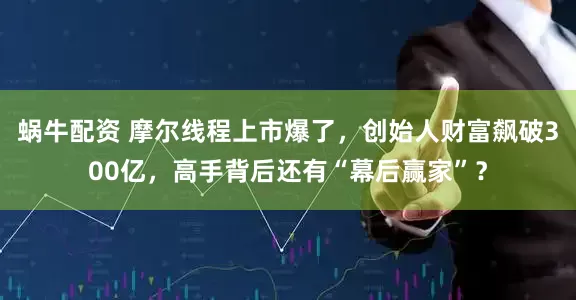 蜗牛配资 摩尔线程上市爆了，创始人财富飙破300亿，高手背后还有“幕后赢家”？